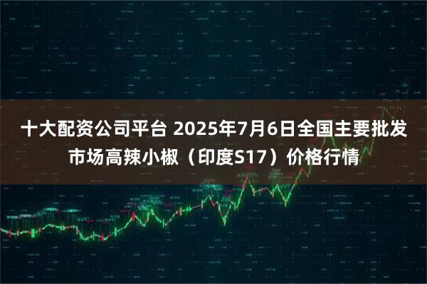 十大配资公司平台 2025年7月6日全国主要批发市场高辣小椒（印度S17）价格行情