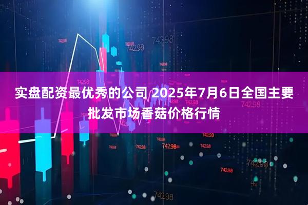 实盘配资最优秀的公司 2025年7月6日全国主要批发市场香菇价格行情