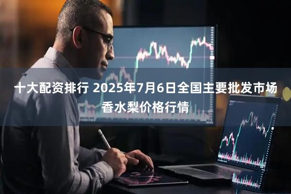 十大配资排行 2025年7月6日全国主要批发市场香水梨价格行情