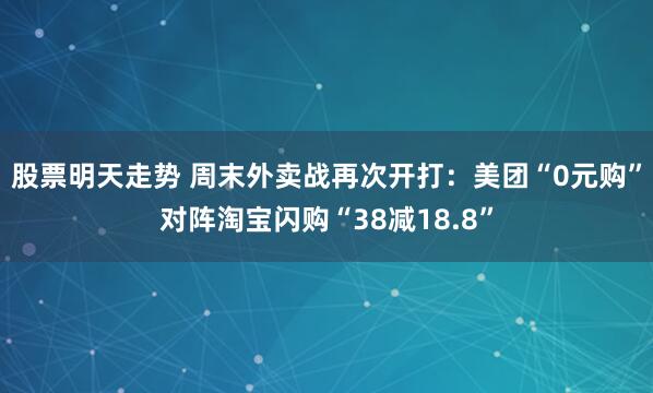 股票明天走势 周末外卖战再次开打：美团“0元购”对阵淘宝闪购“38减18.8”