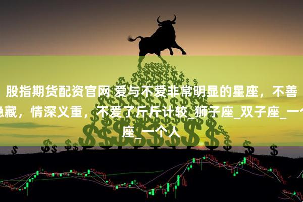 股指期货配资官网 爱与不爱非常明显的星座，不善于隐藏，情深义重，不爱了斤斤计较_狮子座_双子座_一个人