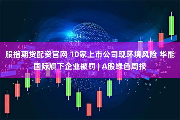 股指期货配资官网 10家上市公司现环境风险 华能国际旗下企业被罚 | A股绿色周报