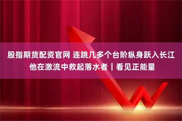 股指期货配资官网 连跳几多个台阶纵身跃入长江 他在激流中救起落水者｜看见正能量