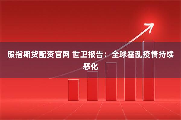 股指期货配资官网 世卫报告：全球霍乱疫情持续恶化