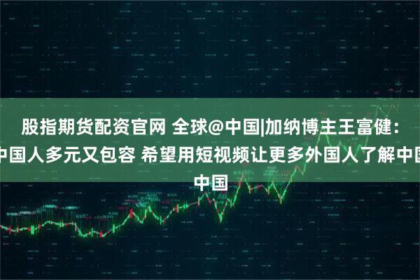 股指期货配资官网 全球@中国|加纳博主王富健：中国人多元又包容 希望用短视频让更多外国人了解中国