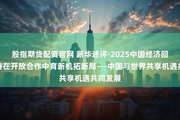 股指期货配资官网 新华述评·2025中国经济回眸｜坚持在开放合作中育新机拓新局——中国与世界共享机遇共同发展
