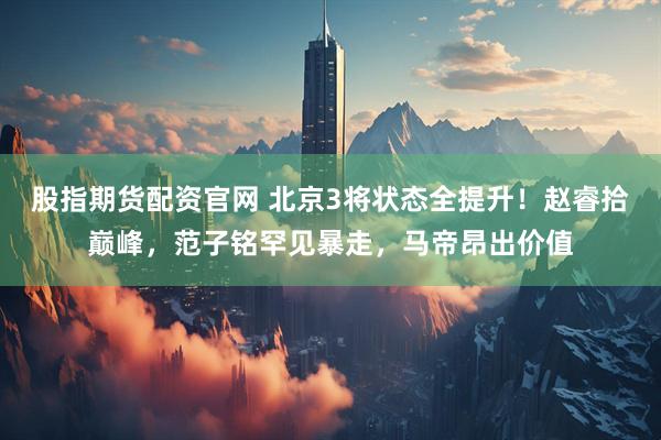 股指期货配资官网 北京3将状态全提升！赵睿拾巅峰，范子铭罕见暴走，马帝昂出价值