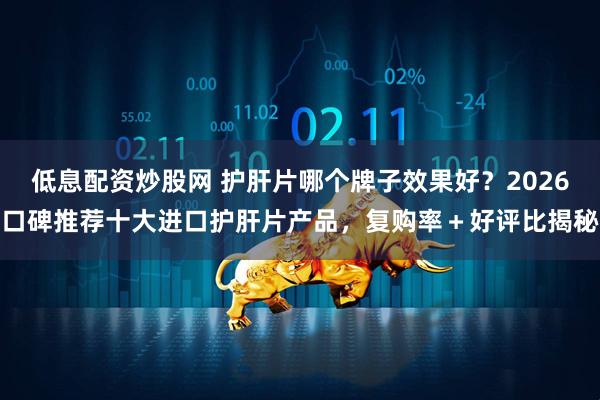 低息配资炒股网 护肝片哪个牌子效果好？2026口碑推荐十大进口护肝片产品，复购率＋好评比揭秘