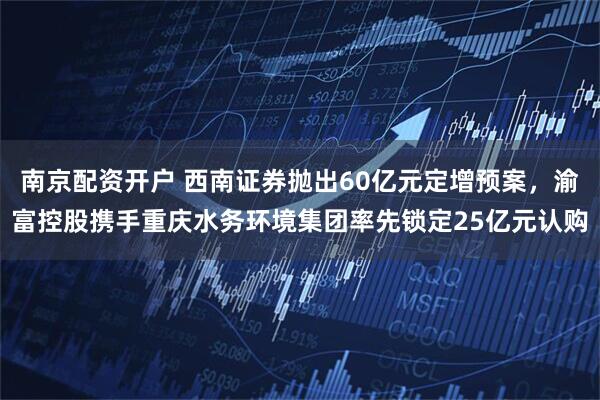南京配资开户 西南证券抛出60亿元定增预案，渝富控股携手重庆水务环境集团率先锁定25亿元认购
