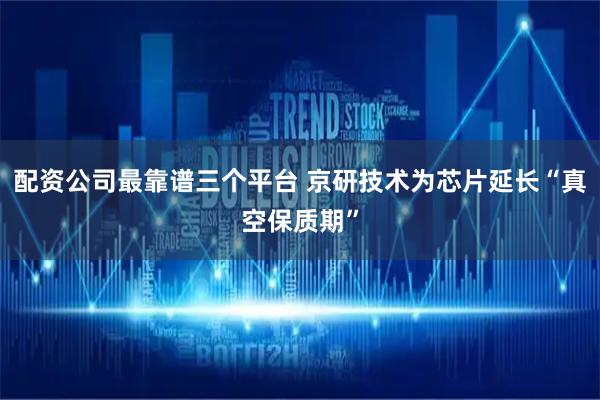 配资公司最靠谱三个平台 京研技术为芯片延长“真空保质期”