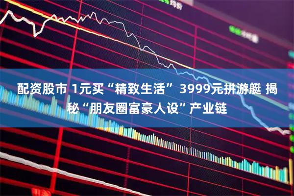 配资股市 1元买“精致生活” 3999元拼游艇 揭秘“朋友圈富豪人设”产业链